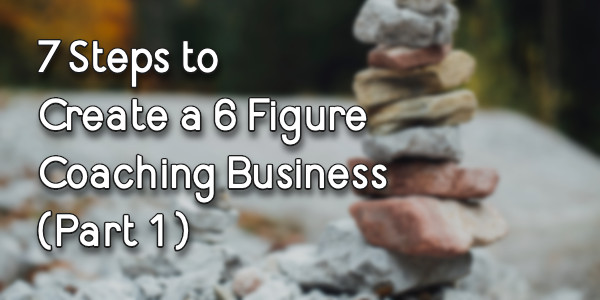 7 Steps to Create a 6 Figure Coaching Business (Part 1)